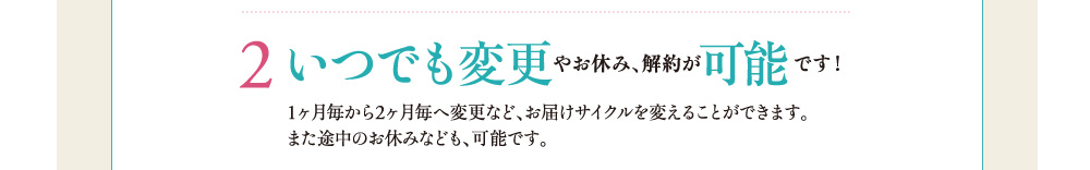 ２．いつでも変更やお休み、解約が可能です！