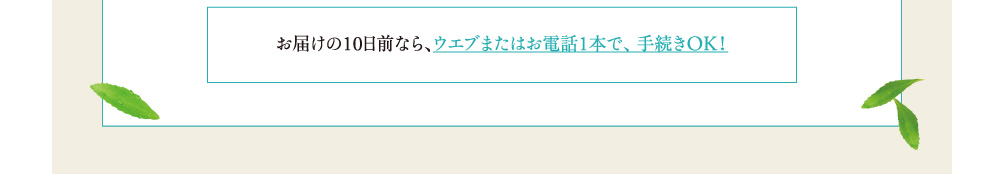 お届けの10日前なら、ウェブまたはお電話1本で、手続きOK！