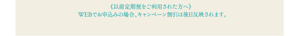 以前定期便をご利用された方へ WEBでお申込みの場合、キャンペーン割引は後日反映されます。