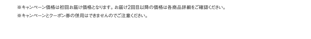 ※キャンペーン価格は初回お届け価格となります。お届け2回目以降の価格は各商品詳細をご確認ください。※キャンペーンとクーポン券の併用はできませんのでご注意ください。