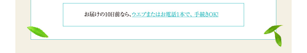 お届けの10日前なら、ウエブまたはお電話1本で、手続きOK！