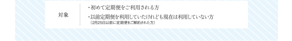 対象 ・初めて定期便をご利用される方・以前定期便を利用していたけれども現在は利用していない方