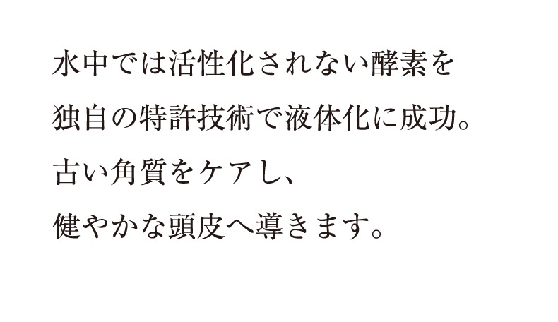 水中では活性化されない酵素を独自の特許技術で液体化に成功。古い角質をケアし、
健やかな頭皮へ導きます。