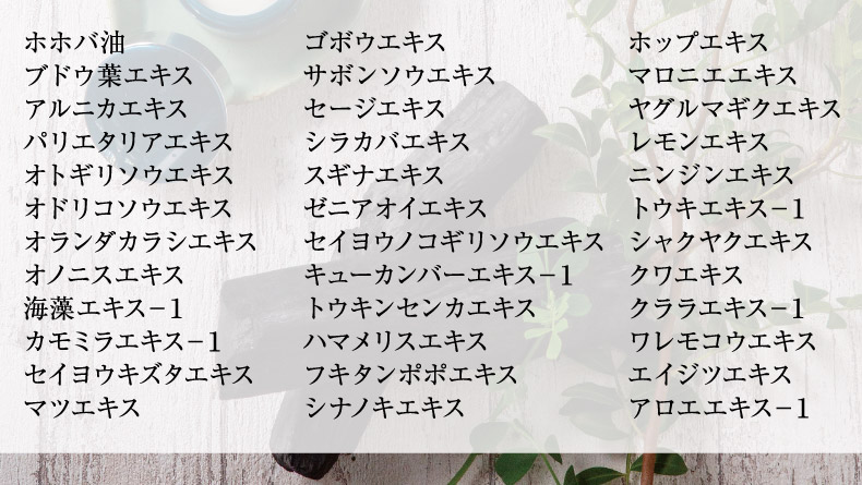 ホホバ油 ブドウ葉エキス アルニカエキス パリエタリアエキス オトギリソウエキス
 オドリコソウエキス オランダカラシエキス オノニスエキス 海藻エキス－１ カモミラエキス－１ セイヨウキズタエキス マツエキス ゴボウエキス サボンソウエキス セージエキス シラカバエキス
 スギナエキス ゼニアオイエキス セイヨウノコギリソウエキス キューカンバーエキス－１ トウキンセンカエキス ハマメリスエキス フキタンポポエキス シナノキエキス ホップエキス マロニエエキス
 ヤグルマギクエキス レモンエキス ニンジンエキストウキエキス－１ シャクヤクエキス クワエキス クララエキス－１ ワレモコウエキス エイジツエキス アロエエキス－１