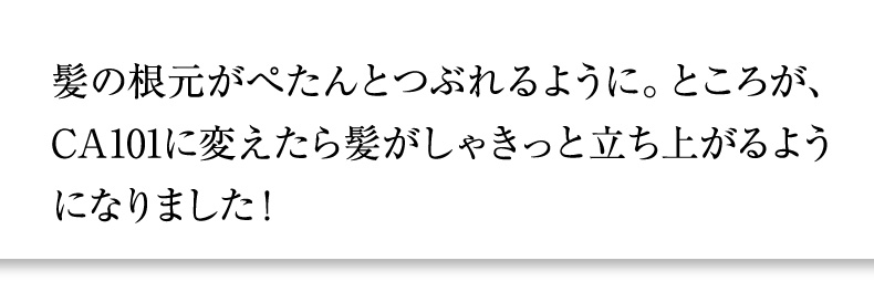 髪の根元がぺたんとつぶれるように。ところが、CA101に変えたら髪がしゃきっと立ち上がるようになりました！
