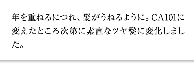 年を重ねるにつれ、髪がうねるように。CA101に変えたところ次第に素直なツヤ髪に変化しました。