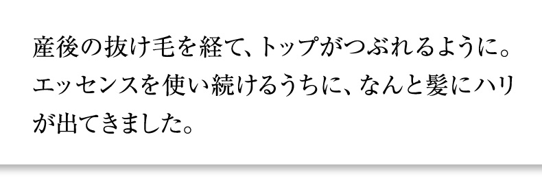 産後の抜け毛を経て、トップがつぶれるように。エッセンスを使い続けるうちに、なんと髪にハリが出てきました。